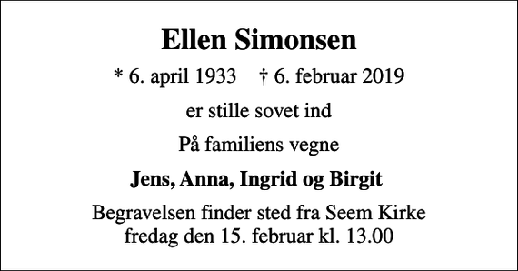 <p>Ellen Simonsen<br />* 6. april 1933 ✝ 6. februar 2019<br />er stille sovet ind<br />På familiens vegne<br />Jens, Anna, Ingrid og Birgit<br />Begravelsen finder sted fra Seem Kirke fredag den 15. februar kl. 13.00</p>