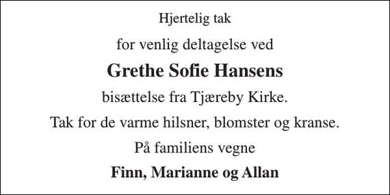<p>Hjertelig tak<br />for venlig deltagelse ved<br />Grethe Sofie Hansens<br />bisættelse fra Tjæreby Kirke.<br />Tak for de varme hilsner, blomster og kranse.<br />På familiens vegne<br />Finn, Marianne og Allan</p>