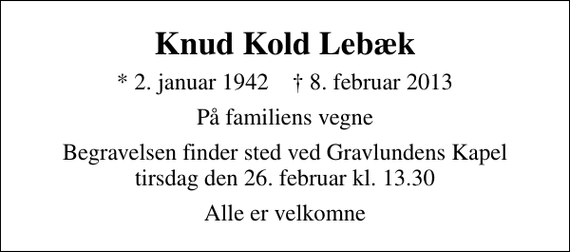 <p>Knud Kold Lebæk<br />* 2. januar 1942 ✝ 8. februar 2013<br />På familiens vegne<br />Begravelsen finder sted ved Gravlundens Kapel tirsdag den 26. februar kl. 13.30<br />Alle er velkomne</p>