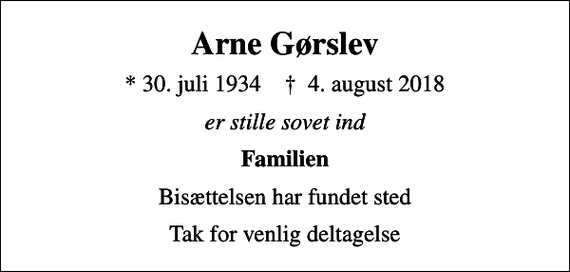 <p>Arne Gørslev<br />* 30. juli 1934 ✝ 4. august 2018<br />er stille sovet ind<br />Familien<br />Bisættelsen har fundet sted<br />Tak for venlig deltagelse</p>