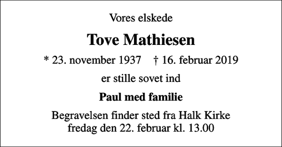 <p>Vores elskede<br />Tove Mathiesen<br />* 23. november 1937 ✝ 16. februar 2019<br />er stille sovet ind<br />Paul med familie<br />Begravelsen finder sted fra Halk Kirke fredag den 22. februar kl. 13.00</p>