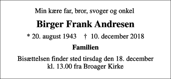 <p>Min kære far, bror, svoger og onkel<br />Birger Frank Andresen<br />* 20. august 1943 ✝ 10. december 2018<br />Familien<br />Bisættelsen finder sted tirsdag den 18. december kl. 13.00 fra Broager Kirke</p>