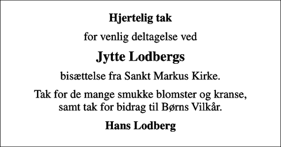 <p>Hjertelig tak<br />for venlig deltagelse ved<br />Jytte Lodbergs<br />bisættelse fra Sankt Markus Kirke.<br />Tak for de mange smukke blomster og kranse, samt tak for bidrag til Børns Vilkår.<br />Hans Lodberg</p>