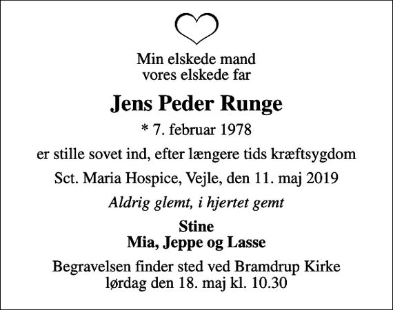 <p>Min elskede mand vores elskede far<br />Jens Peder Runge<br />* 7. februar 1978<br />er stille sovet ind, efter længere tids kræftsygdom<br />Sct. Maria Hospice, Vejle, den 11. maj 2019<br />Aldrig glemt, i hjertet gemt<br />Stine Mia, Jeppe og Lasse<br />Begravelsen finder sted ved Bramdrup Kirke lørdag den 18. maj kl. 10.30</p>