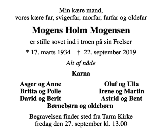 <p>Min kære mand, vores kære far, svigerfar, morfar, farfar og oldefar<br />Mogens Holm Mogensen<br />er stille sovet ind i troen på sin Frelser<br />* 17. marts 1934 ✝ 22. september 2019<br />Alt af nåde<br />Karna<br />Asger og Anne<br />Oluf og Ulla<br />Britta og Polle<br />Irene og Martin<br />David og Berit<br />Astrid og Bent<br />Begravelsen finder sted fra Tarm Kirke fredag den 27. september kl. 13.00</p>