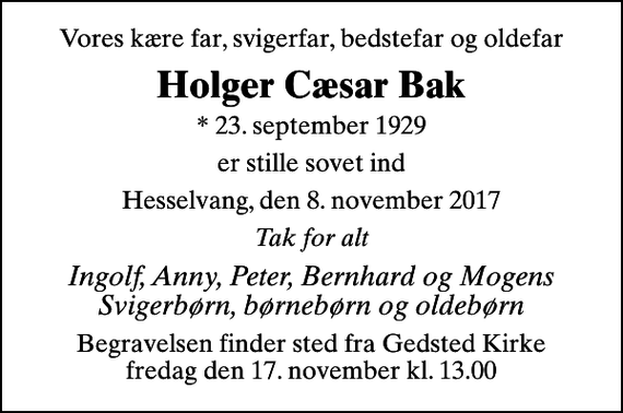 <p>Vores kære far, svigerfar, bedstefar og oldefar<br />Holger Cæsar Bak<br />* 23. september 1929<br />er stille sovet ind<br />Hesselvang, den 8. november 2017<br />Tak for alt<br />Ingolf, Anny, Peter, Bernhard og Mogens Svigerbørn, børnebørn og oldebørn<br />Begravelsen finder sted fra Gedsted Kirke fredag den 17. november kl. 13.00</p>