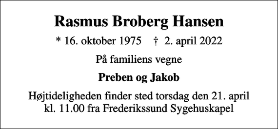 <p>Rasmus Broberg Hansen<br />* 16. oktober 1975 ✝ 2. april 2022<br />På familiens vegne<br />Preben og Jakob<br />Højtideligheden finder sted torsdag den 21. april kl. 11.00 fra Frederikssund Sygehuskapel</p>