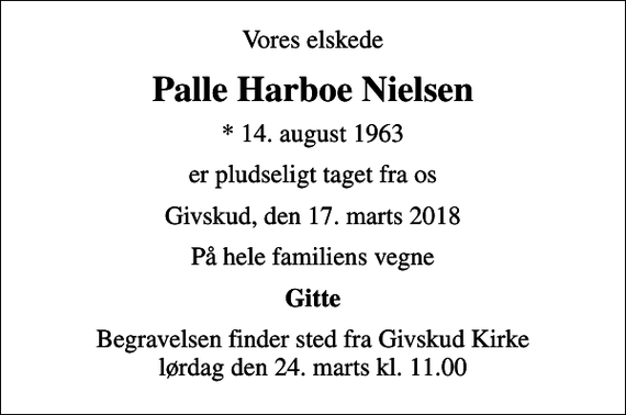 <p>Vores elskede<br />Palle Harboe Nielsen<br />* 14. august 1963<br />er pludseligt taget fra os<br />Givskud, den 17. marts 2018<br />På hele familiens vegne<br />Gitte<br />Begravelsen finder sted fra Givskud Kirke lørdag den 24. marts kl. 11.00</p>