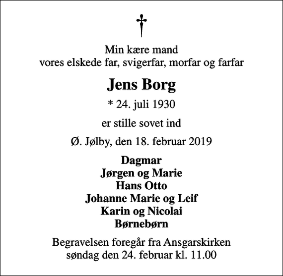 <p>Min kære mand vores elskede far, svigerfar, morfar og farfar<br />Jens Borg<br />* 24. juli 1930<br />er stille sovet ind<br />Ø. Jølby, den 18. februar 2019<br />Dagmar Jørgen og Marie Hans Otto Johanne Marie og Leif Karin og Nicolai Børnebørn<br />Begravelsen foregår fra Ansgarskirken søndag den 24. februar kl. 11.00</p>
