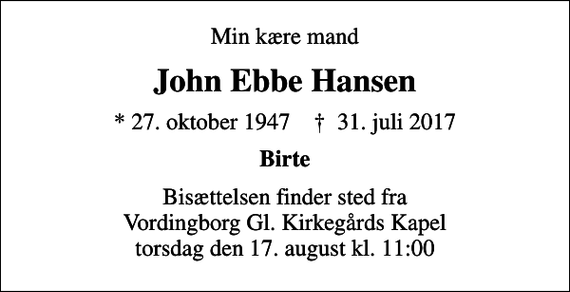 <p>Min kære mand<br />John Ebbe Hansen<br />* 27. oktober 1947 ✝ 31. juli 2017<br />Birte<br />Bisættelsen finder sted fra Vordingborg Gl. Kirkegårds Kapel torsdag den 17. august kl. 11:00</p>