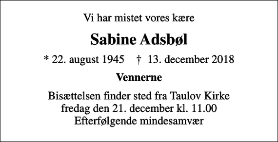 <p>Vi har mistet vores kære<br />Sabine Adsbøl<br />* 22. august 1945 ✝ 13. december 2018<br />Vennerne<br />Bisættelsen finder sted fra Taulov Kirke fredag den 21. december kl. 11.00 Efterfølgende mindesamvær</p>