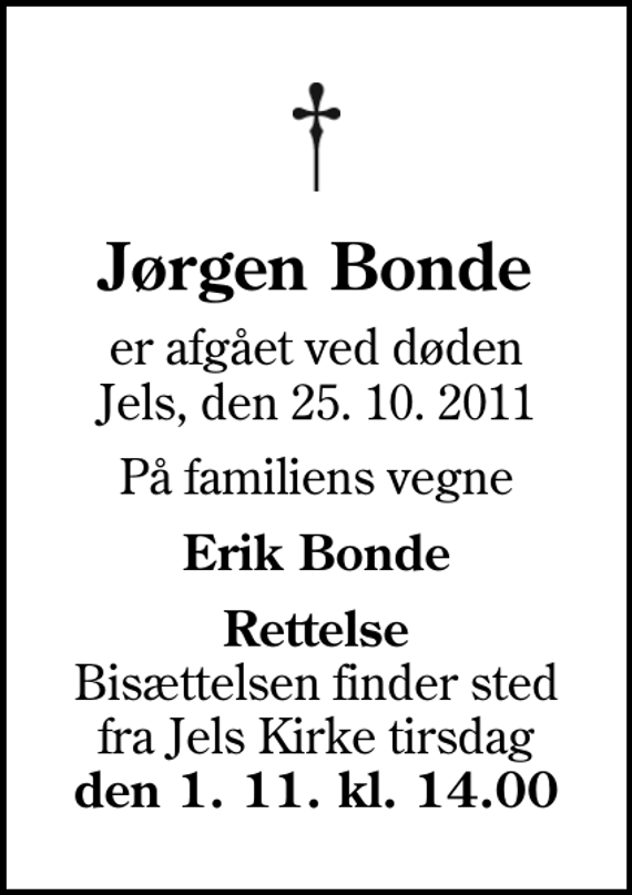 <p>Jørgen Bonde<br />er afgået ved døden Jels, den 25. 10. 2011<br />På familiens vegne<br />Erik Bonde<br /><em>Rettelse</em> Bisættelsen finder sted fra Jels Kirke tirsdag <em>den 1. 11. kl. 14.00</em></p>