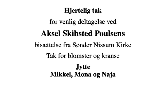 <p>Hjertelig tak<br />for venlig deltagelse ved<br />Aksel Skibsted Poulsens<br />bisættelse fra Sønder Nissum Kirke<br />Tak for blomster og kranse<br />Jytte Mikkel, Mona og Naja</p>