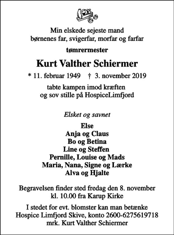 <p>Tømrermester<br />Kurt Valther Schiermer<br />* 11. februar 1949 ✝ 3. november 2019<br />Else<br />Begravelsen finder sted fredag den 8. november kl. 10.00 fra Karup Kirke<br />I stedet for evt. blomster kan man betænke<br />Hospice Limfjord Skive konto2600-6275619718mrk. Kurt Valther<br />Schiermer</p>