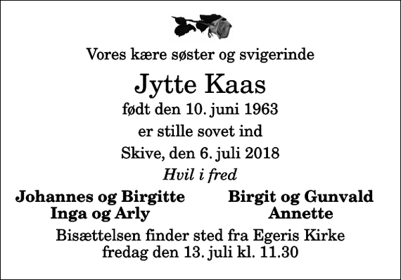 <p>Vores kære søster og svigerinde<br />Jytte Kaas<br />født den 10. juni 1963<br />er stille sovet ind<br />Skive, den 6. juli 2018<br />Hvil i fred<br />Johannes og Birgitte<br />Birgit og Gunvald<br />Inga og Arly<br />Annette<br />Bisættelsen finder sted fra Egeris Kirke fredag den 13. juli kl. 11.30</p>