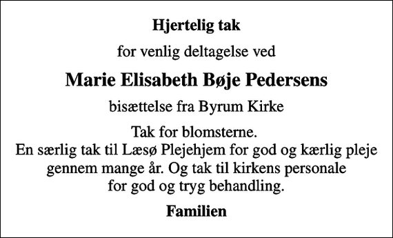<p>Hjertelig tak<br />for venlig deltagelse ved<br />Marie Elisabeth Bøje Pedersens<br />bisættelse fra Byrum Kirke<br />Tak for blomsterne. En særlig tak til Læsø Plejehjem for god og kærlig pleje gennem mange år. Og tak til kirkens personale for god og tryg behandling.<br />Familien</p>