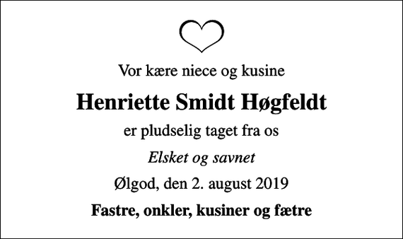 <p>Vor kære niece og kusine<br />Henriette Smidt Høgfeldt<br />er pludselig taget fra os<br />Elsket og savnet<br />Ølgod, den 2. august 2019<br />Fastre, onkler, kusiner og fætre</p>