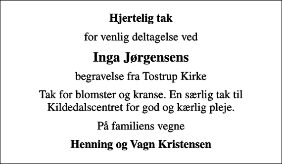 <p>Hjertelig tak<br />for venlig deltagelse ved<br />Inga Jørgensens<br />begravelse fra Tostrup Kirke<br />Tak for blomster og kranse. En særlig tak til Kildedalscentret for god og kærlig pleje.<br />På familiens vegne<br />Henning og Vagn Kristensen</p>