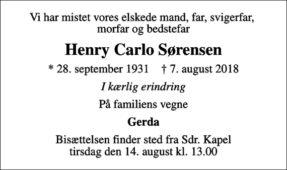 <p>Vi har mistet vores elskede mand, far, svigerfar, morfar og bedstefar<br />Henry Carlo Sørensen<br />* 28. september 1931 ✝ 7. august 2018<br />I kærlig erindring<br />På familiens vegne<br />Gerda<br />Bisættelsen finder sted fra Sdr. Kapel tirsdag den 14. august kl. 13.00</p>