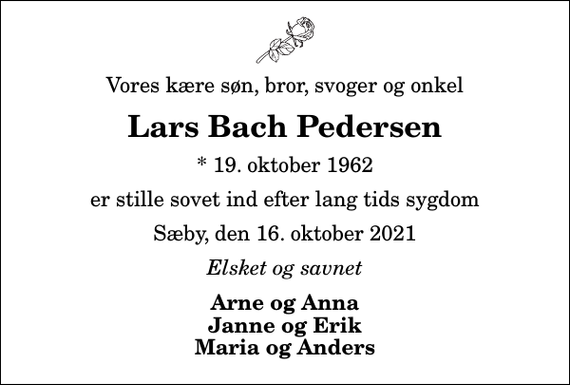 <p>Vores kære søn, bror, svoger og onkel<br />Lars Bach Pedersen<br />* 19. oktober 1962<br />er stille sovet ind efter lang tids sygdom<br />Sæby, den 16. oktober 2021<br />Elsket og savnet<br />Arne og Anna Janne og Erik Maria og Anders</p>