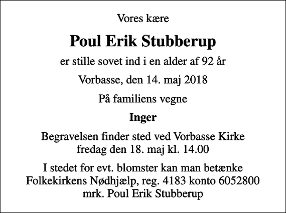 <p>Vores kære<br />Poul Erik Stubberup<br />er stille sovet ind i en alder af 92 år<br />Vorbasse, den 14. maj 2018<br />På familiens vegne<br />Inger<br />Begravelsen finder sted ved Vorbasse Kirke fredag den 18. maj kl. 14.00<br />I stedet for evt. blomster kan man betænke<br />Folkekirkens Nødhjælp reg.4183konto6052800mrk. Poul Erik<br />Stubberup</p>