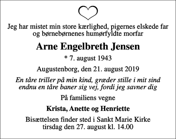 <p>Jeg har mistet min store kærlighed, pigernes elskede far og børnebørnenes humørfyldte morfar<br />Arne Engelbreth Jensen<br />* 7. august 1943<br />Augustenborg, den 21. august 2019<br />En tåre triller på min kind, græder stille i mit sind endnu en tåre baner sig vej, fordi jeg savner dig<br />På familiens vegne<br />Krista, Anette og Henriette<br />Bisættelsen finder sted i Sankt Marie Kirke tirsdag den 27. august kl. 14.00</p>