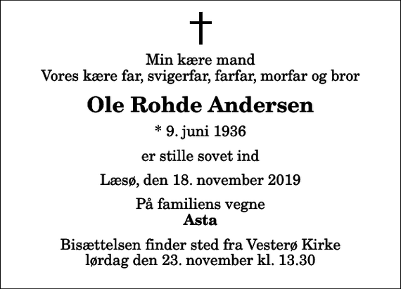 <p>Min kære mand Vores kære far, svigerfar, farfar, morfar og bror<br />Ole Rohde Andersen<br />* 9. juni 1936<br />er stille sovet ind<br />Læsø, den 18. november 2019<br />På familiens vegne<br />Asta<br />Bisættelsen finder sted fra Vesterø Kirke lørdag den 23. november kl. 13.30</p>