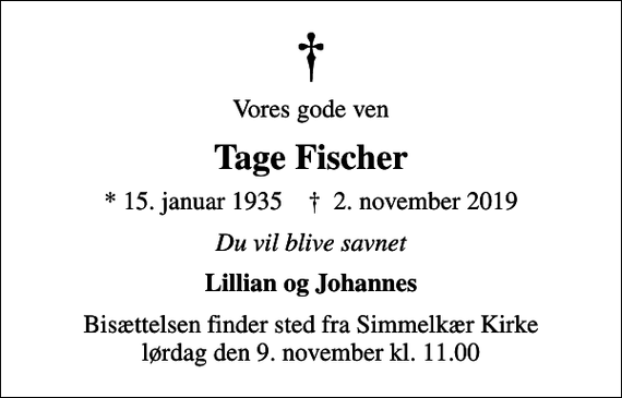 <p>Vores gode ven<br />Tage Fischer<br />* 15. januar 1935 ✝ 2. november 2019<br />Du vil blive savnet<br />Lillian og Johannes<br />Bisættelsen finder sted fra Simmelkær Kirke lørdag den 9. november kl. 11.00</p>