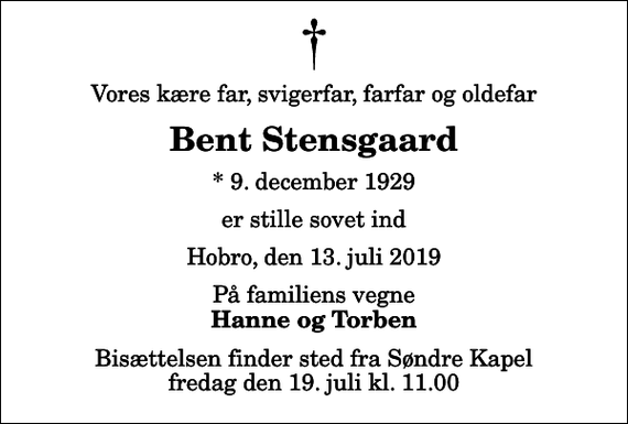<p>Vores kære far, svigerfar, farfar og oldefar<br />Bent Stensgaard<br />* 9. december 1929<br />er stille sovet ind<br />Hobro, den 13. juli 2019<br />På familiens vegne<br />Hanne og Torben<br />Bisættelsen finder sted fra Søndre Kapel fredag den 19. juli kl. 11.00</p>