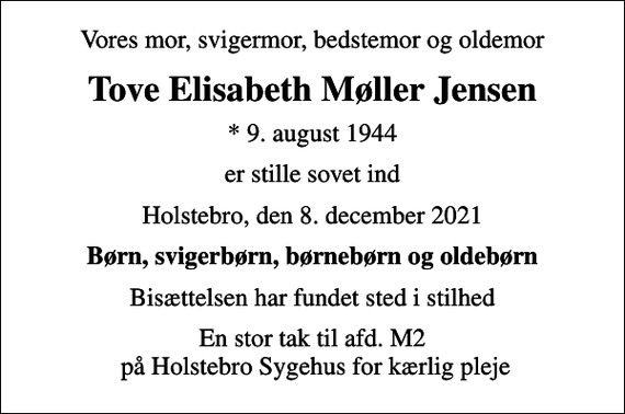 <p>Vores mor, svigermor, bedstemor og oldemor<br />Tove Elisabeth Møller Jensen<br />* 9. august 1944<br />er stille sovet ind<br />Holstebro, den 8. december 2021<br />Børn, svigerbørn, børnebørn og oldebørn<br />Bisættelsen har fundet sted i stilhed<br />En stor tak til afd. M2 på Holstebro Sygehus for kærlig pleje</p>