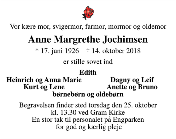 <p>Vor kære mor, svigermor, farmor, mormor og oldemor<br />Anne Margrethe Jochimsen<br />* 17. juni 1926 ✝ 14. oktober 2018<br />er stille sovet ind<br />Edith<br />Heinrich og Anna Marie<br />Dagny og Leif<br />Kurt og Lene<br />Anette og Bruno<br />Begravelsen finder sted torsdag den 25. oktober kl. 13.30 ved Gram Kirke En stor tak til personalet på Engparken for god og kærlig pleje</p>
