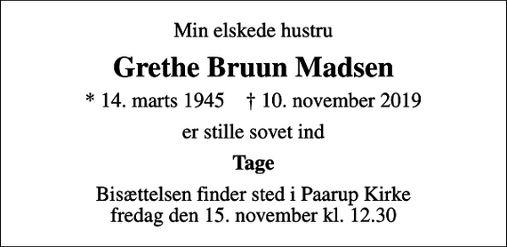 <p>Min elskede hustru<br />Grethe Bruun Madsen<br />* 14. marts 1945 ✝ 10. november 2019<br />er stille sovet ind<br />Tage<br />Bisættelsen finder sted i Paarup Kirke fredag den 15. november kl. 12.30</p>