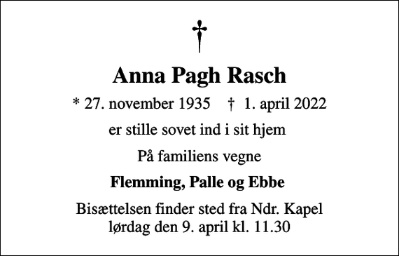 <p>Anna Pagh Rasch<br />* 27. november 1935 ✝ 1. april 2022<br />er stille sovet ind i sit hjem<br />På familiens vegne<br />Flemming, Palle og Ebbe<br />Bisættelsen finder sted fra Ndr. Kapel lørdag den 9. april kl. 11.30</p>