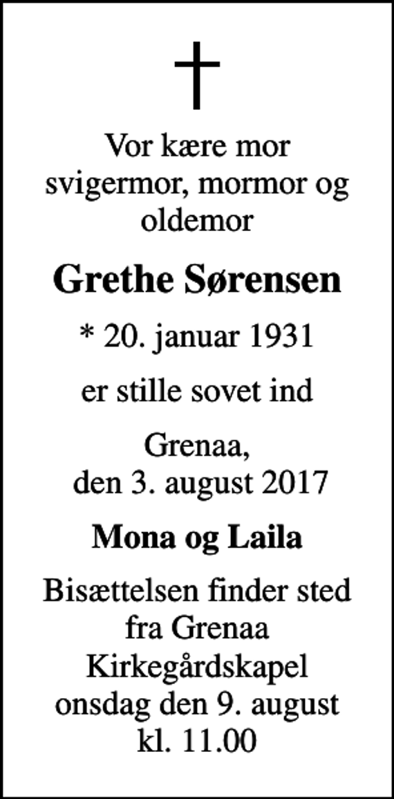 <p>Vor kære mor svigermor, mormor og oldemor<br />Grethe Sørensen<br />* 20. januar 1931<br />er stille sovet ind<br />Grenaa, den 3. august 2017<br />Mona og Laila<br />Bisættelsen finder sted fra Grenaa Kirkegårdskapel onsdag den 9. august kl. 11.00</p>