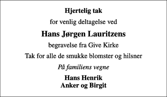 <p>Hjertelig tak<br />for venlig deltagelse ved<br />Hans Jørgen Lauritzens<br />begravelse fra Give Kirke<br />Tak for alle de smukke blomster og hilsner<br />På familiens vegne<br />Hans Henrik Anker og Birgit</p>
