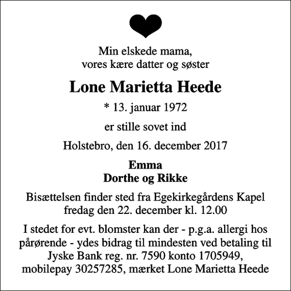 <p>Min elskede mama, vores kære datter og søster<br />Lone Marietta Heede<br />* 13. januar 1972<br />er stille sovet ind<br />Holstebro, den 16. december 2017<br />Emma Dorthe og Rikke<br />Bisættelsen finder sted fra Egekapellet, Holstebro Sogn, Holstebro Kommune fredag den 22. december kl. 12.00<br />I stedet for evt. blomster kan der - p.g.a. allergi hos pårørende - ydes bidrag til mindesten ved betaling til Jyske Bank reg. nr. 7590 konto 1705949, mobilepay 30257285, mærket Lone Marietta Heede</p>