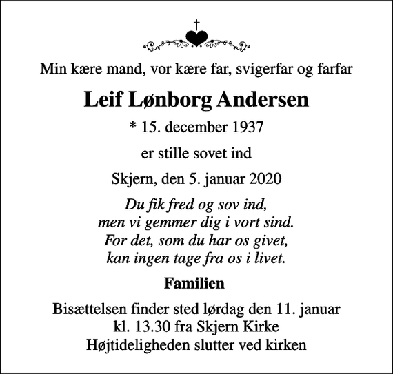 <p>Min kære mand, vor kære far, svigerfar og farfar<br />Leif Lønborg Andersen<br />* 15. december 1937<br />er stille sovet ind<br />Skjern, den 5. januar 2020<br />Du fik fred og sov ind, men vi gemmer dig i vort sind. For det, som du har os givet, kan ingen tage fra os i livet.<br />Familien<br />Bisættelsen finder sted lørdag den 11. januar kl. 13.30 fra Skjern Kirke Højtideligheden slutter ved kirken</p>