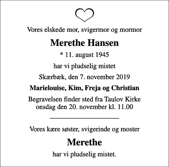 <p>Vores elskede mor, svigermor og mormor<br />Merethe Hansen<br />* 11. august 1945<br />har vi pludselig mistet<br />Skærbæk, den 7. november 2019<br />Marielouise, Kim, Freja og Christian<br />Begravelsen finder sted fra Taulov Kirke onsdag den 20. november kl. 11.00<br />Vores kære søster, svigerinde og moster<br />Merethe<br />har vi pludselig mistet.</p>