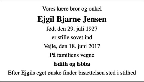 <p>Vores kære bror og onkel<br />Ejgil Bjarne Jensen<br />født den 29. juli 1927<br />er stille sovet ind<br />Vejle, den 18. juni 2017<br />På familiens vegne<br />Edith og Ebba<br />Efter Ejgils eget ønske finder bisættelsen sted i stilhed</p>