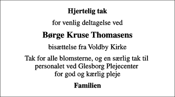 <p>Hjertelig tak<br />for venlig deltagelse ved<br />Børge Kruse Thomasens<br />bisættelse fra Voldby Kirke<br />Tak for alle blomsterne, og en særlig tak til personalet ved Glesborg Plejecenter for god og kærlig pleje<br />Familien</p>