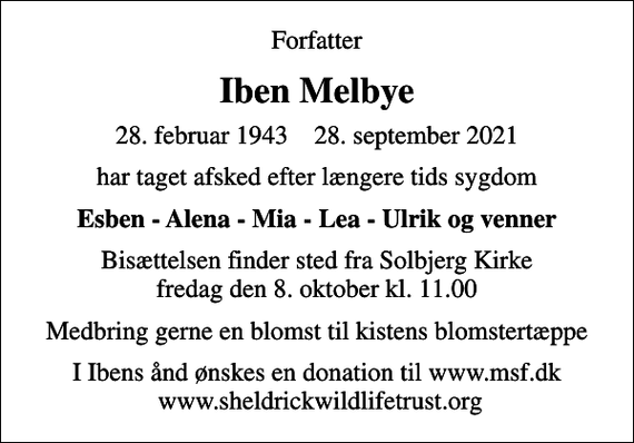 <p>Forfatter<br />Iben Melbye<br />28. februar 1943 28. september 2021<br />har taget afsked efter længere tids sygdom<br />Esben - Alena - Mia - Lea - Ulrik og venner<br />Bisættelsen finder sted fra Solbjerg Kirke fredag den 8. oktober kl. 11.00<br />Medbring gerne en blomst til kistens blomstertæppe<br />I Ibens ånd ønskes en donation til www.msf.dk www.sheldrickwildlifetrust.org</p>