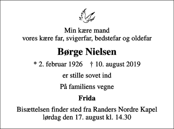 <p>Min kære mand vores kære far, svigerfar, bedstefar og oldefar<br />Børge Nielsen<br />* 2. februar 1926 ✝ 10. august 2019<br />er stille sovet ind<br />På familiens vegne<br />Frida<br />Bisættelsen finder sted fra Randers Nordre Kapel lørdag den 17. august kl. 14.30</p>
