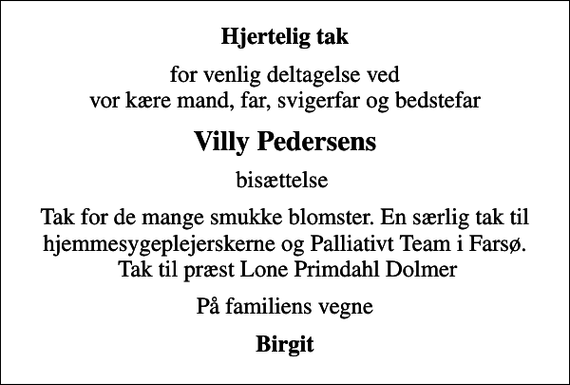 <p>Hjertelig tak<br />for venlig deltagelse ved vor kære mand, far, svigerfar og bedstefar<br />Villy Pedersens<br />bisættelse<br />Tak for de mange smukke blomster. En særlig tak til hjemmesygeplejerskerne og Palliativt Team i Farsø. Tak til præst Lone Primdahl Dolmer<br />På familiens vegne<br />Birgit</p>