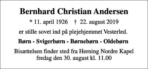 <p>Bernhard Christian Andersen<br />* 11. april 1926 ✝ 22. august 2019<br />er stille sovet ind på plejehjemmet Vesterled.<br />Børn - Svigerbørn - Børnebørn - Oldebørn<br />Bisættelsen finder sted fra Herning Nordre Kapel fredag den 30. august kl. 11.00</p>