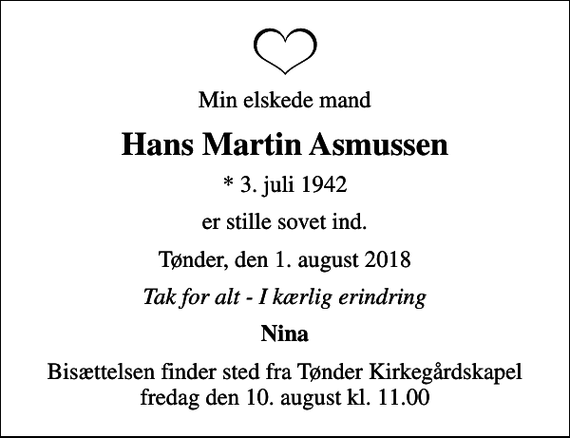 <p>Min elskede mand<br />Hans Martin Asmussen<br />* 3. juli 1942<br />er stille sovet ind.<br />Tønder, den 1. august 2018<br />Tak for alt - I kærlig erindring<br />Nina<br />Bisættelsen finder sted fra Tønder Kirkegårdskapel fredag den 10. august kl. 11.00</p>