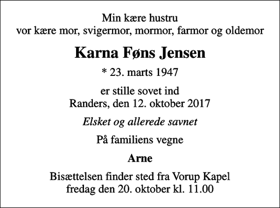 <p>Min kære hustru vor kære mor, svigermor, mormor, farmor og oldemor<br />Karna Føns Jensen<br />* 23. marts 1947<br />er stille sovet ind Randers, den 12. oktober 2017<br />Elsket og allerede savnet<br />På familiens vegne<br />Arne<br />Bisættelsen finder sted fra Vorup Kapel fredag den 20. oktober kl. 11.00</p>