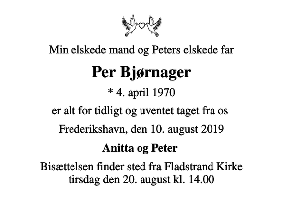 <p>Min elskede mand og Peters elskede far<br />Per Bjørnager<br />* 4. april 1970<br />er alt for tidligt og uventet taget fra os<br />Frederikshavn, den 10. august 2019<br />Anitta og Peter<br />Bisættelsen finder sted fra Fladstrand Kirke tirsdag den 20. august kl. 14.00</p>