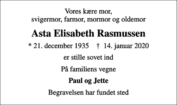 <p>Vores kære mor, svigermor, farmor, mormor og oldemor<br />Asta Elisabeth Rasmussen<br />* 21. december 1935 ✝ 14. januar 2020<br />er stille sovet ind<br />På familiens vegne<br />Paul og Jette<br />Begravelsen har fundet sted</p>