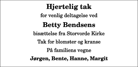 <p>Hjertelig tak<br />for venlig deltagelse ved<br />Betty Bendsens<br />bisættelse fra Storvorde Kirke<br />Tak for blomster og kranse<br />På familiens vegne<br />Jørgen, Bente, Hanne, Margit</p>