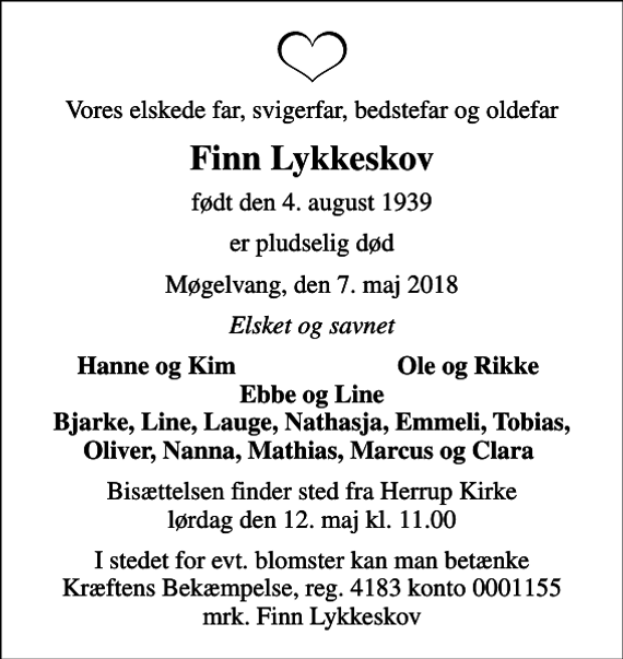 <p>Vores elskede far, svigerfar, bedstefar og oldefar<br />Finn Lykkeskov<br />født den 4. august 1939<br />er pludselig død<br />Møgelvang, den 7. maj 2018<br />Elsket og savnet<br />Hanne og Kim<br />Ole og Rikke<br />Bisættelsen finder sted fra Herrup Kirke lørdag den 12. maj kl. 11.00<br />I stedet for evt. blomster kan man betænke<br />Kræftens Bekæmpelse reg.4183konto0001155mrk. Finn Vagn<br />Lykkeskov<br />I stedet for evt. blomster kan man betænke Kræftens Bekæmpelse, reg. 4183 konto 0001155 mrk. Finn Lykkeskov</p>